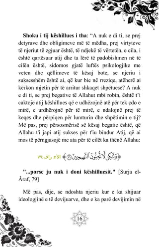 16
Shoku i tij këshillues i tha: “A nuk e di ti, se prej
detyrave dhe obligimeve më të mëdha, prej virtyteve
të njeriut të zgjuar është, të ndjekë të vërtetën, e cila, i
është qartësuar atij dhe ta lërë të padobishmen në të
cilën është, sidomos gjatë luftës psikologjike me
veten dhe qëllimeve të kësaj bote, se njeriu i
suksesshëm është ai, që kur bie në rreziqe, atëherë ai
kërkon mjetin për të arritur shkaqet shpëtuese? A nuk
e di ti, se prej begative të Allahut mbi robin, është t’i
caktojë atij këshillues që e udhëzojnë atë për tek çdo e
mirë, e urdhërojnë për të mirë, e ndalojnë prej të
keqes dhe përpiqen për lumturin dhe shpëtimin e tij?
Më pas, prej përsosmërisë së kësaj begatie është, që
Allahu t'i japi atij sukses për t'iu bindur Atij, që ai
mos të përngjasojë me ata për të cilët ka thënë Allahu:
‫ﭐ‬‫ﱡ‬‫ﭐ‬
‫ﲟ‬
‫ﲠ‬
‫ﲡ‬
‫ﲢ‬
‫ﲣ‬
‫ﱠ‬
:‫راف‬ ‫األع‬
٧٩
"...porse ju nuk i doni këshilluesit." [Surja el-
Âraf, 79]
Më pas, dije, se ndoshta njeriu kur e ka shijuar
ideologjinë e të devijuarve, dhe e ka parë devijimin në
 