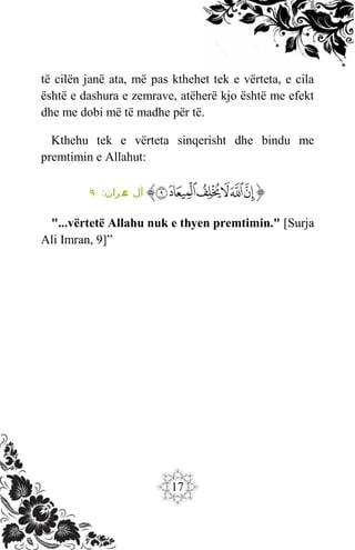 17
të cilën janë ata, më pas kthehet tek e vërteta, e cila
është e dashura e zemrave, atëherë kjo është me efekt
dhe me dobi më të madhe për të.
Kthehu tek e vërteta sinqerisht dhe bindu me
premtimin e Allahut:
‫ﭐ‬‫ﱡ‬‫ﭐ‬
‫ﳔ‬
‫ﳕ‬
‫ﳖ‬
‫ﳗ‬
‫ﳘ‬
‫ﳙ‬
‫ﱠ‬
:‫مران‬
‫ع‬ ‫آل‬
٩
"...vërtetë Allahu nuk e thyen premtimin." [Surja
Ali Imran, 9]”
 
