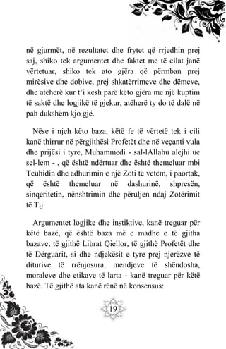 19
në gjurmët, në rezultatet dhe frytet që rrjedhin prej
saj, shiko tek argumentet dhe faktet me të cilat janë
vërtetuar, shiko tek ato gjëra që përmban prej
mirësive dhe dobive, prej shkatërrimeve dhe dëmeve,
dhe atëherë kur t’i kesh parë këto gjëra me një kuptim
të saktë dhe logjikë të pjekur, atëherë ty do të dalë në
pah dukshëm kjo gjë.
Nëse i njeh këto baza, këtë fe të vërtetë tek i cili
kanë thirrur në përgjithësi Profetët dhe në veçanti vula
dhe prijësi i tyre, Muhammedi - sal-lAllahu alejhi ue
sel-lem - , që është ndërtuar dhe është themeluar mbi
Teuhidin dhe adhurimin e një Zoti të vetëm, i paortak,
që është themeluar në dashurinë, shpresën,
sinqeritetin, nënshtrimin dhe përuljen ndaj Zotërimit
të Tij.
Argumentet logjike dhe instiktive, kanë treguar për
këtë bazë, që është baza më e madhe e të gjitha
bazave; të gjithë Librat Qiellor, të gjithë Profetët dhe
të Dërguarit, si dhe ndjekësit e tyre prej njerëzve të
diturive të rrënjosura, mendjeve të shëndosha,
moraleve dhe etikave të larta - kanë treguar për këtë
bazë. Të gjithë ata kanë rënë në konsensus:
 