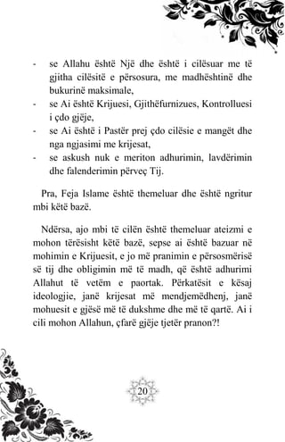 20
- se Allahu është Një dhe është i cilësuar me të
gjitha cilësitë e përsosura, me madhështinë dhe
bukurinë maksimale,
- se Ai është Krijuesi, Gjithëfurnizues, Kontrolluesi
i çdo gjëje,
- se Ai është i Pastër prej çdo cilësie e mangët dhe
nga ngjasimi me krijesat,
- se askush nuk e meriton adhurimin, lavdërimin
dhe falenderimin përveç Tij.
Pra, Feja Islame është themeluar dhe është ngritur
mbi këtë bazë.
Ndërsa, ajo mbi të cilën është themeluar ateizmi e
mohon tërësisht këtë bazë, sepse ai është bazuar në
mohimin e Krijuesit, e jo më pranimin e përsosmërisë
së tij dhe obligimin më të madh, që është adhurimi
Allahut të vetëm e paortak. Përkatësit e kësaj
ideologjie, janë krijesat më mendjemëdhenj, janë
mohuesit e gjësë më të dukshme dhe më të qartë. Ai i
cili mohon Allahun, çfarë gjëje tjetër pranon?!
 