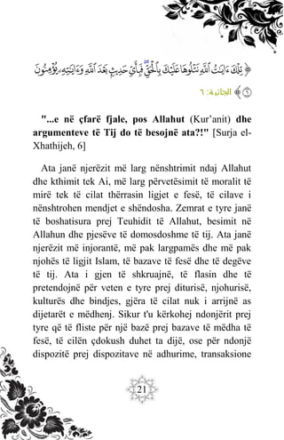 21
‫ﭐ‬‫ﱡ‬
‫ﱰ‬
‫ﱱ‬
‫ﱲ‬
‫ﱳ‬
‫ﱴ‬
‫ﱵ‬
‫ﱶ‬
‫ﱷ‬
‫ﱸ‬
‫ﱹ‬
‫ﱺ‬
‫ﱻ‬
‫ﱼ‬
‫ﱽ‬
‫ﱠ‬
:‫ة‬ ‫الجاثي‬
٦
"...e në çfarë fjale, pos Allahut (Kur’anit) dhe
argumenteve të Tij do të besojnë ata?!" [Surja el-
Xhathijeh, 6]
Ata janë njerëzit më larg nënshtrimit ndaj Allahut
dhe kthimit tek Ai, më larg përvetësimit të moralit të
mirë tek të cilat thërrasin ligjet e fesë, të cilave i
nënshtrohen mendjet e shëndosha. Zemrat e tyre janë
të boshatisura prej Teuhidit të Allahut, besimit në
Allahun dhe pjesëve të domosdoshme të tij. Ata janë
njerëzit më injorantë, më pak largpamës dhe më pak
njohës të ligjit Islam, të bazave të fesë dhe të degëve
të tij. Ata i gjen të shkruajnë, të flasin dhe të
pretendojnë për veten e tyre prej diturisë, njohurisë,
kulturës dhe bindjes, gjëra të cilat nuk i arrijnë as
dijetarët e mëdhenj. Sikur t'u kërkohej ndonjërit prej
tyre që të fliste për një bazë prej bazave të mëdha të
fesë, të cilën çdokush duhet ta dijë, ose për ndonjë
dispozitë prej dispozitave në adhurime, transaksione
 