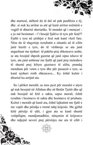 22
dhe martesë, atëherë do të dal në pah paaftësia e tij,
dhe ai nuk ka arritur as atë që kanë arritur nxënësit e
vegjël të diturisë sheriatike. Si mundet që i mençuri -
e jo më besimtari - t’i besojë fjalëve të tyre për fenë?!
Fjalët e tyre në çështjet e fesë nuk kanë vlerë fare.
Nëse do të shqyrtoje rezultatin e situatës në të cilën
janë krerët e tyre, do të vështroje se ata janë
angazhuar me njohuri të pakëta prej shkencave arabe,
se ata lexojnë shpesh gazetat që janë sipas tekave të
tyre, ata janë ushtruar me fjalët që janë prej metodave
të shumë prej këtyre gazetave të ulëta, prandaj
menduan për veten e tyre dhe për pasuesit e tyre, se
kanë njohuri rreth shkencave... Ky është kulmi i
diturisë ku arrijnë ata.
Sa i përket moralit, as mos pyet për moralet e atyre
që nuk besojnë në Allahun dhe në Botën Tjetër dhe që
nuk besojnë në fetë e sakta, sepse morali, është
rezultat i besimeve të sakta dhe besimeve të prishura.
Kulmi i moralit që kanë ata, është lajkatimi me fjalë e
me vepër dhe përulja e rremë ndaj krijesës. Me gjithë
këtë përulje të ulët, i gjen ata se kanë shumë
vetëpëlqim, mendjemadhësi, nënçmim të krijesave
dhe ndjejnë neveri prej përzirjes me ata të cilët i
 