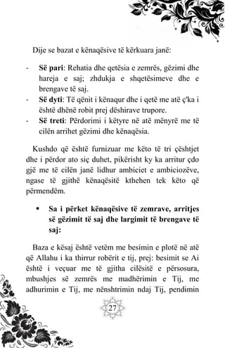 27
Dije se bazat e kënaqësive të kërkuara janë:
- Së pari: Rehatia dhe qetësia e zemrës, gëzimi dhe
hareja e saj; zhdukja e shqetësimeve dhe e
brengave të saj.
- Së dyti: Të qënit i kënaqur dhe i qetë me atë ç'ka i
është dhënë robit prej dëshirave trupore.
- Së treti: Përdorimi i këtyre në atë mënyrë me të
cilën arrihet gëzimi dhe kënaqësia.
Kushdo që është furnizuar me këto të tri çështjet
dhe i përdor ato siç duhet, pikërisht ky ka arritur çdo
gjë me të cilën janë lidhur ambiciet e ambiciozëve,
ngase të gjithë kënaqësitë kthehen tek këto që
përmendëm.
 Sa i përket kënaqësive të zemrave, arritjes
së gëzimit të saj dhe largimit të brengave të
saj:
Baza e kësaj është vetëm me besimin e plotë në atë
që Allahu i ka thirrur robërit e tij, prej: besimit se Ai
është i veçuar me të gjitha cilësitë e përsosura,
mbushjes së zemrës me madhërimin e Tij, me
adhurimin e Tij, me nënshtrimin ndaj Tij, pendimin
 