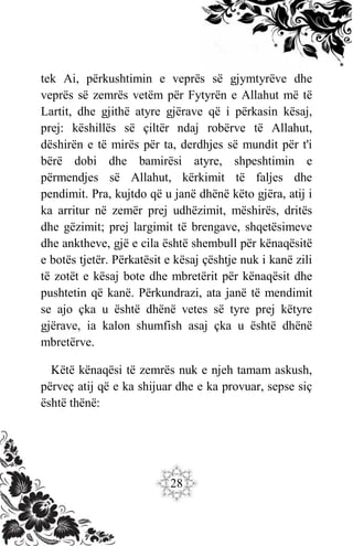 28
tek Ai, përkushtimin e veprës së gjymtyrëve dhe
veprës së zemrës vetëm për Fytyrën e Allahut më të
Lartit, dhe gjithë atyre gjërave që i përkasin kësaj,
prej: këshillës së çiltër ndaj robërve të Allahut,
dëshirën e të mirës për ta, derdhjes së mundit për t'i
bërë dobi dhe bamirësi atyre, shpeshtimin e
përmendjes së Allahut, kërkimit të faljes dhe
pendimit. Pra, kujtdo që u janë dhënë këto gjëra, atij i
ka arritur në zemër prej udhëzimit, mëshirës, dritës
dhe gëzimit; prej largimit të brengave, shqetësimeve
dhe anktheve, gjë e cila është shembull për kënaqësitë
e botës tjetër. Përkatësit e kësaj çështje nuk i kanë zili
të zotët e kësaj bote dhe mbretërit për kënaqësit dhe
pushtetin që kanë. Përkundrazi, ata janë të mendimit
se ajo çka u është dhënë vetes së tyre prej këtyre
gjërave, ia kalon shumfish asaj çka u është dhënë
mbretërve.
Këtë kënaqësi të zemrës nuk e njeh tamam askush,
përveç atij që e ka shijuar dhe e ka provuar, sepse siç
është thënë:
 