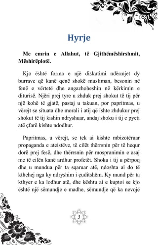 3
Hyrje
Me emrin e Allahut, të Gjithëmëshirshmit,
Mëshirëplotë.
Kjo është forma e një diskutimi ndërmjet dy
burrave që kanë qenë shokë musliman, besonin në
fenë e vërtetë dhe angazhoheshin në kërkimin e
diturisë. Njëri prej tyre u zhduk prej shokut të tij për
një kohë të gjatë, pastaj u takuan, por papritmas, u
vërejt se situata dhe morali i atij që ishte zhdukur prej
shokut të tij kishin ndryshuar, andaj shoku i tij e pyeti
atë çfarë kishte ndodhur.
Papritmas, u vërejt, se tek ai kishte mbizotëruar
propaganda e ateistëve, të cilët thërrsnin për të hequr
dorë prej fesë, dhe thërrsnin për mospranimin e asaj
me të cilën kanë ardhur profetët. Shoku i tij u përpoq
dhe u mundua për ta sqaruar atë, ndoshta ai do të
kthehej nga ky ndryshim i çuditshëm. Ky mund për ta
kthyer e ka lodhur atë, dhe kështu ai e kuptoi se kjo
është një sëmundje e madhe, sëmundje që ka nevojë
 