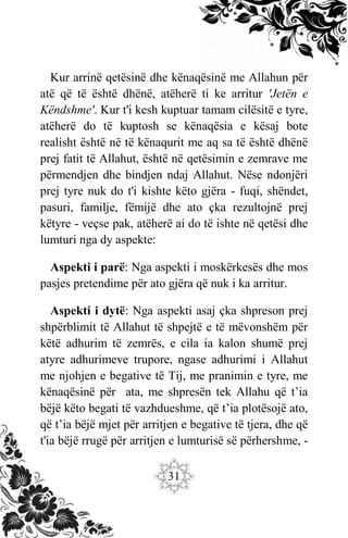31
Kur arrinë qetësinë dhe kënaqësinë me Allahun për
atë që të është dhënë, atëherë ti ke arritur 'Jetën e
Këndshme'. Kur t'i kesh kuptuar tamam cilësitë e tyre,
atëherë do të kuptosh se kënaqësia e kësaj bote
realisht është në të kënaqurit me aq sa të është dhënë
prej fatit të Allahut, është në qetësimin e zemrave me
përmendjen dhe bindjen ndaj Allahut. Nëse ndonjëri
prej tyre nuk do t'i kishte këto gjëra - fuqi, shëndet,
pasuri, familje, fëmijë dhe ato çka rezultojnë prej
këtyre - veçse pak, atëherë ai do të ishte në qetësi dhe
lumturi nga dy aspekte:
Aspekti i parë: Nga aspekti i moskërkesës dhe mos
pasjes pretendime për ato gjëra që nuk i ka arritur.
Aspekti i dytë: Nga aspekti asaj çka shpreson prej
shpërblimit të Allahut të shpejtë e të mëvonshëm për
këtë adhurim të zemrës, e cila ia kalon shumë prej
atyre adhurimeve trupore, ngase adhurimi i Allahut
me njohjen e begative të Tij, me pranimin e tyre, me
kënaqësinë për ata, me shpresën tek Allahu që t’ia
bëjë këto begati të vazhdueshme, që t’ia plotësojë ato,
që t’ia bëjë mjet për arritjen e begative të tjera, dhe që
t'ia bëjë rrugë për arritjen e lumturisë së përhershme, -
 