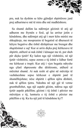 32
pra, nuk ka dyshim se këto gjëndjet shpirtërore janë
prej adhurimeve më të mira dhe më madhështore.
Sa shumë dallim ka ndërmjet gëzimit të atij që
adhuron me frymën e fesë, që ka arritur jetën e
këndshme, dhe ndërmjet atij që i merr këto mirësi me
shkujdesje, me mospranim të begatisë së dhuruesit të
këtyre begative dhe është dëshpëruar me brengat dhe
shqetësimet e saj! Kur ai arrin diçka prej kërkesave të
shpirtit, atëherë ai nuk është i kënaqur me të, por sheh
për diçka tjetër! Ky kalon nga një vështirësi, në një
tjetër vështirësi, sepse zemra e tij është e lidhur fortë
me kërkesat e trupit. Kur atij i vjen begatia ndryshe
nga çfarë shpresonte dhe dëshironte, atëherë ai
mërzitet shumë. Ai nuk resht së qëni në mërzitje të
vazhdueshme sepse kërkesat e shpirtit janë të
shumëllojshme; nëse shpirtit i qëllon njëra dëshirë,
nuk të qëllon tjetra. Ndoshta në një gjë të vetme
grumbullohet, nga një aspekt gëzim, ndërsa nga një
tjetër aspekt pikëllim; gëzimi i tij është i përzier me
mërzitjen e tij, lumturia e tij është e përzier me
pikëllim e tij. Ku ka një jetë të këndshme ky?!
 