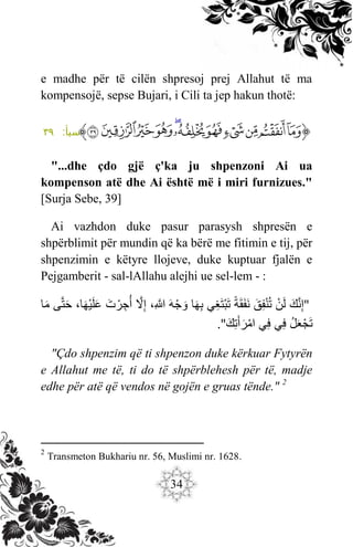 34
e madhe për të cilën shpresoj prej Allahut të ma
kompensojë, sepse Bujari, i Cili ta jep hakun thotë:
‫ﱡ‬
‫ﳌ‬
‫ﳍ‬
‫ﳎ‬
‫ﳏ‬
‫ﳐ‬
‫ﳑ‬
‫ﳒ‬
‫ﳓ‬
‫ﳔ‬
‫ﳕ‬
‫ﳖ‬
‫ﱠ‬
:‫سبأ‬
٣٩
"...dhe çdo gjë ç'ka ju shpenzoni Ai ua
kompenson atë dhe Ai është më i miri furnizues."
[Surja Sebe, 39]
Ai vazhdon duke pasur parasysh shpresën e
shpërblimit për mundin që ka bërë me fitimin e tij, për
shpenzimin e këtyre llojeve, duke kuptuar fjalën e
Pejgamberit - sal-lAllahu alejhi ue sel-lem - :
"
َ
‫ك‬َّ‫ن‬ِ‫إ‬
َ
َ
‫ن‬‫ل‬
َ
َ
‫ق‬ِ‫ف‬‫ن‬ُ‫ت‬
َ
َ
‫ة‬‫ق‬‫ف‬‫ن‬
َ
‫ي‬ِ‫غ‬‫ت‬‫ب‬‫ت‬
َ
‫ا‬‫ه‬ِ‫ب‬
َ
َ
‫ه‬‫ج‬‫و‬
َ
،ِ َّ
‫َّللا‬
َ
ََّ
‫ّل‬ِ‫إ‬
َ
َ
‫ت‬‫ر‬ ِ‫ج‬ُ‫أ‬
َ
،‫ا‬‫ه‬‫ي‬‫ل‬‫ع‬
َ
‫ى‬َّ‫ت‬‫ح‬
َ
‫ا‬‫م‬
َ
َُ‫ل‬‫ع‬‫ج‬‫ت‬
َ
‫ي‬ِ‫ف‬
َ
‫ي‬ِ‫ف‬
َ
َ
‫ك‬ِ‫ت‬‫أ‬‫ر‬‫ام‬
."
"Çdo shpenzim që ti shpenzon duke kërkuar Fytyrën
e Allahut me të, ti do të shpërblehesh për të, madje
edhe për atë që vendos në gojën e gruas tënde." 2
2
Transmeton Bukhariu nr. 56, Muslimi nr. 1628.
 
