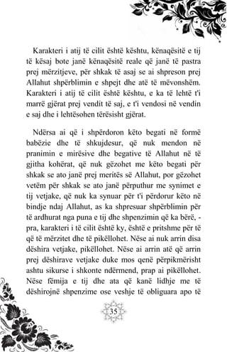 35
Karakteri i atij të cilit është kështu, kënaqësitë e tij
të kësaj bote janë kënaqësitë reale që janë të pastra
prej mërzitjeve, për shkak të asaj se ai shpreson prej
Allahut shpërblimin e shpejt dhe atë të mëvonshëm.
Karakteri i atij të cilit është kështu, e ka të lehtë t'i
marrë gjërat prej vendit të saj, e t'i vendosi në vendin
e saj dhe i lehtësohen tërësisht gjërat.
Ndërsa ai që i shpërdoron këto begati në formë
babëzie dhe të shkujdesur, që nuk mendon në
pranimin e mirësive dhe begative të Allahut në të
gjitha kohërat, që nuk gëzohet me këto begati për
shkak se ato janë prej meritës së Allahut, por gëzohet
vetëm për shkak se ato janë përputhur me synimet e
tij vetjake, që nuk ka synuar për t'i përdorur këto në
bindje ndaj Allahut, as ka shpresuar shpërblimin për
të ardhurat nga puna e tij dhe shpenzimin që ka bërë, -
pra, karakteri i të cilit është ky, është e pritshme për të
që të mërzitet dhe të pikëllohet. Nëse ai nuk arrin disa
dëshira vetjake, pikëllohet. Nëse ai arrin atë që arrin
prej dëshirave vetjake duke mos qenë përpikmërisht
ashtu sikurse i shkonte ndërmend, prap ai pikëllohet.
Nëse fëmija e tij dhe ata që kanë lidhje me të
dëshirojnë shpenzime ose veshje të obliguara apo të
 