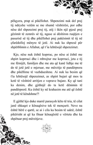 36
pëlqyera, prap ai pikëllohet. Shpenzimi nuk del prej
tij ndryshe vetëm se me shumë vështirësi, por edhe
nëse del shpenzimi prej tij, atij i ikën një pjesë prej
gëzimit të zemrës së tij, ngase ai dëshiron ruajtjen e
pasurisë së tij dhe pikëllohet prej pakësimit të tij në
çfarëdolloj mënyre të jetë. Ai nuk ka shpresë për
shpërblimin e Allahut, që t’ia lehtësojë shpenzimet.
Kjo, nëse nuk është koprrac, po nëse ai është me
shpirt koprraci dhe i mbrujtur me koprraci, jeta e tij
me fëmijët, familjen dhe me ata që kanë lidhje me të
do të jetë jetë e mjeruar, me mërzitje të pandërprera
dhe pikëllime të vazhdueshme. Ai nuk ka besim që
t'ia lehtësojë shpenzimet, as shpirt bujari që mos ta
ketë të vështirë arritjen e veprave bujare. Ky që tani
ka denim, dhe gjithnjë do ta ketë dënimin të
pandërprerë. Ku është ky në krahasim me atë që është
në jetë të këndshme?!
E gjithë kjo duke marrë parasysh këto të tria, të cilat
janë shkaqet e kënaqësive tek të mençurit. Neve na
është bërë e qartë, se ai i cila ka besim të saktë, është
pikërisht ai që ka fituar kënaqësitë e vërteta dhe ka
shpëtuar prej mërzitjeve.
 