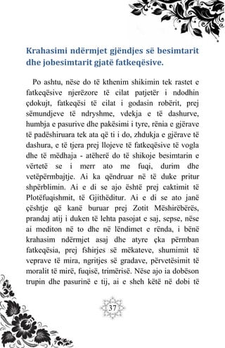 37
Krahasimi ndërmjet gjëndjes së besimtarit
dhe jobesimtarit gjatë fatkeqësive.
Po ashtu, nëse do të kthenim shikimin tek rastet e
fatkeqësive njerëzore të cilat patjetër i ndodhin
çdokujt, fatkeqësi të cilat i godasin robërit, prej
sëmundjeve të ndryshme, vdekja e të dashurve,
humbja e pasurive dhe pakësimi i tyre, rënia e gjërave
të padëshiruara tek ata që ti i do, zhdukja e gjërave të
dashura, e të tjera prej llojeve të fatkeqësive të vogla
dhe të mëdhaja - atëherë do të shikoje besimtarin e
vërtetë se i merr ato me fuqi, durim dhe
vetëpërmbajtje. Ai ka qëndruar në të duke pritur
shpërblimin. Ai e di se ajo është prej caktimit të
Plotëfuqishmit, të Gjithëditur. Ai e di se ato janë
çështje që kanë buruar prej Zotit Mëshirëbërës,
prandaj atij i duken të lehta pasojat e saj, sepse, nëse
ai mediton në to dhe në lëndimet e rënda, i bënë
krahasim ndërmjet asaj dhe atyre çka përmban
fatkeqësia, prej fshirjes së mëkateve, shumimit të
veprave të mira, ngritjes së gradave, përvetësimit të
moralit të mirë, fuqisë, trimërisë. Nëse ajo ia dobëson
trupin dhe pasurinë e tij, ai e sheh këtë në dobi të
 