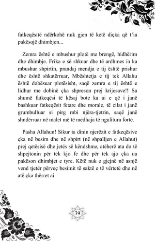 39
fatkeqësitë ndërkohë nuk gjen të ketë diçka që t’ia
pakësojë dhimbjen...
Zemra është e mbushur plotë me brengë, hidhërim
dhe dhimbje. Frika e së shkuar dhe të ardhmes ia ka
mbushur shpirtin, prandaj mendja e tij është prishur
dhe është shkatërruar, Mbështetja e tij tek Allahu
është dobësuar plotësisht, saqë zemra e tij është e
lidhur me dobinë çka shpreson prej krijesave!! Sa
shumë fatkeqësi të kësaj bote ka ai e që i janë
bashkuar fatkeqësit fetare dhe morale, të cilat i janë
grumbulluar si pirg mbi njëra-tjetrin, saqë janë
shndërruar në malet më të mëdhaja të ngulitura fortë.
Pasha Allahun! Sikur ta dinin njerëzit e fatkeqësive
çka në besim dhe në shpirt (në shpalljen e Allahut)
prej qetësisë dhe jetës së këndshme, atëherë ata do të
shpejtonin për tek kjo fe dhe për tek ajo çka ua
pakëson dhimbjet e tyre. Këtë nuk e gjejnë në asnjë
vend tjetër përveç besimit të saktë e të vërtetë dhe në
atë çka thërret ai.
 