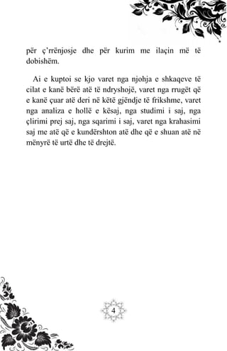 4
për ç’rrënjosje dhe për kurim me ilaçin më të
dobishëm.
Ai e kuptoi se kjo varet nga njohja e shkaqeve të
cilat e kanë bërë atë të ndryshojë, varet nga rrugët që
e kanë çuar atë deri në këtë gjëndje të frikshme, varet
nga analiza e hollë e kësaj, nga studimi i saj, nga
çlirimi prej saj, nga sqarimi i saj, varet nga krahasimi
saj me atë që e kundërshton atë dhe që e shuan atë në
mënyrë të urtë dhe të drejtë.
 