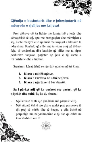 40
Gjëndja e besimtarit dhe e jobesimtarit në
mënyrën e sjelljes me krijesat
Prej gjërave që ka lidhje me lumturinë e jetës dhe
kënaqësisë së saj, apo me brengosjen dhe mërzitjen e
saj, është mënyra e të sjellurit me krijesat e klasave të
ndryshme. Kushdo që sillet me ta sipas asaj që thërret
feja, ai qetësohet; dhe kushdo që sillet me ta sipas
dëshirave vetjake, patjetër që jeta e tij është e
mërzitshme dhe e hidhur.
Sqarimi i kësaj është se njerëzit ndahen në tri klasa:
1. Klasa e udhëheqësve.
2. Klasa e vartësve të udhëheqësve.
3. Klasa e njerëzve të barabartë.
Sa i përket atij që ka pushtet ose pasuri, që ka
ndjekës dhe suitë, ky ka dy situata:
- Një situatë është ajo çka bënë me pasuesit e tij.
- Një situatë është ajo çka e godet prej pasuesve të
tij; prej të mirës dhe të keqes, e cila është në
përputhje me natyrshmërinë e tij ose që është në
kundërshtim me të.
 
