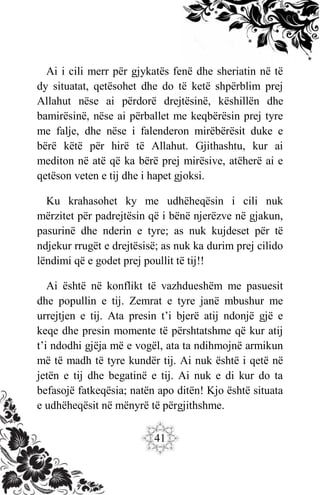 41
Ai i cili merr për gjykatës fenë dhe sheriatin në të
dy situatat, qetësohet dhe do të ketë shpërblim prej
Allahut nëse ai përdorë drejtësinë, këshillën dhe
bamirësinë, nëse ai përballet me keqbërësin prej tyre
me falje, dhe nëse i falenderon mirëbërësit duke e
bërë këtë për hirë të Allahut. Gjithashtu, kur ai
mediton në atë që ka bërë prej mirësive, atëherë ai e
qetëson veten e tij dhe i hapet gjoksi.
Ku krahasohet ky me udhëheqësin i cili nuk
mërzitet për padrejtësin që i bënë njerëzve në gjakun,
pasurinë dhe nderin e tyre; as nuk kujdeset për të
ndjekur rrugët e drejtësisë; as nuk ka durim prej cilido
lëndimi që e godet prej poullit të tij!!
Ai është në konflikt të vazhdueshëm me pasuesit
dhe popullin e tij. Zemrat e tyre janë mbushur me
urrejtjen e tij. Ata presin t’i bjerë atij ndonjë gjë e
keqe dhe presin momente të përshtatshme që kur atij
t’i ndodhi gjëja më e vogël, ata ta ndihmojnë armikun
më të madh të tyre kundër tij. Ai nuk është i qetë në
jetën e tij dhe begatinë e tij. Ai nuk e di kur do ta
befasojë fatkeqësia; natën apo ditën! Kjo është situata
e udhëheqësit në mënyrë të përgjithshme.
 