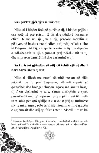 42
Sa i përket gjëndjes së vartësit:
Nëse ai i bindet fesë në punën e tij, i bindet prijësit
ose zotërisë ose prindit të tij, dhe përdorë normat e
etikës fetare në sjelljen e tij, përdorë moralin e
pëlqyer, së bashku me bindjen e tij ndaj Allahut dhe
të Dërguarit të Tij, - ai qetëson veten e tij dhe shpirtin
e udhëheqësit të tij, sigurohet prej ndëshkimit të tij
dhe shpreson bamirësinë dhe dashurinë e tij.
Sa i përket gjëndjes së atij që është njësoj dhe i
barabartë me të tjerët:
Nëse ti sillesh me moral të mirë me ata të cilët
jetojnë me ty prej krijesave, atëherë shpirti yt
qetësohet dhe brengat shuhen, ngase me anë të kësaj
tij fiton dashurinë e tyre, shuan armiqësin e tyre,
pavarësisht asaj që shpreson prej shpërblimit të madh
të Allahut për këtë sjellje, e cila është prej adhurimeve
më të mira, ngase robi arrin me moralin e mire gradën
e agjëruesit dhe atij që falet natën.3
Morali i mirë ka
3
Sikurse ka thënë i Dërguari i Allahut - sal-lAllahu alejhi ue sel-
lem - në hadithin të ciën e transmeton Ahmedi në ‘el-Musned’ nr.
25537 dhe Ebu Daudi nr. 4798.
 