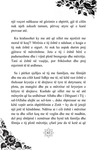 43
një veçori ndikuese në gëzimin e shpirtit, gjë të cilën
nuk njeh askush tamam, përveç atyre që e kanë
provuar atë.
Ku krahasohet ky me atë që sillet me njerëzit me
moral të keq?! Mirësia e tij është e ndaluar, e keqja e
tij nuk është e sigurt. Ai nuk ka aspak durim prej
gjërave të mërzitshme. Jeta e tij i është bërë e
padurueshme dhe i vijnë plotë brengosje dhe mërzitje.
Tani ai është në vuajtje, por frikësohet dhe prej
mjerimit të të ardhmes.
Sa i përket sjelljes së tij me familjen, me fëmijët
dhe me ata cilët kanë lidhje me të, në këtë rast është e
theksuar kryerja e të drejtave të tyre të detyruara; të
plota, pa mangësi dhe pa u mërzitur në kryerjen e
këtyre të drejtave. Kushdo që sillet me ta në atë
mënyrën që ka urdhëruar Allahu dhe i Dërguari i Tij -
sal-lAllahu alejhi ue sel-lem -, duke shpresuar se me
këtë vepër arrin shpërblimin e Zotit = ky do të jetojë
një jetë të këndshme. Ndërsa ai i cili është i mërzitur
me ta dhe sillet keq me të voglin dhe me të madhin,
del prej shtëpisë i zemëruar dhe hynë tek familja dhe
fëmija e tij plotë mërzitje, çfarë jete do të ketë ai që
 