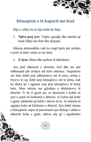45
Kënaqësia e të kapurit me fenë
Dije o vëllai im se feja është dy lloje:
1. Njëra prej tyre: Vepra, gjendje dhe morale që
kanë lidhje me fenë dhe dynjanë.
Sikurse përmendëm, nuk ka rrugë tjetër për arritjen
e jetës së mirë vetëm se me fenë.
2. E dyta: Dituri dhe njohuri të dobishme:
Ato janë shkencat e sheriatit, fesë dhe ato çka
ndihmojnë për arritjen tek këto shkenca. Angazhimi
me këto është prej adhurimeve më të mira, arritja e
fryteve të saj është prej kënaqësive më të plota, nuk
ka diçka që i ngjason asaj prej kënaqësive të kësaj
bote. Merr mësim me gjëndjen e dëshiruesve të
diturisë. Ti do ti gjesh ata, se shumicën e kohës së
tyre e çojnë në kërkimin e diturisë. Ai kalon një kohë
e gjatë, ndërkohë që është i zhytur në të. Ai ëndrrën të
zgjatjet koha në kërkimin e diturisë. Kjo është shenja
e kënaqësisë, sepse të pasionuarit pas diçkaje i duket e
shkurtër koha e gjatë, ndërsa atij që i ngushtohet
 