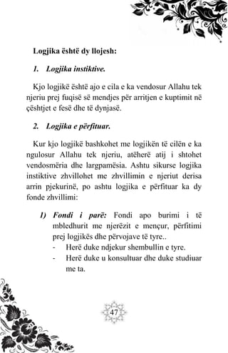 47
Logjika është dy llojesh:
1. Logjika instiktive.
Kjo logjikë është ajo e cila e ka vendosur Allahu tek
njeriu prej fuqisë së mendjes për arritjen e kuptimit në
çështjet e fesë dhe të dynjasë.
2. Logjika e përfituar.
Kur kjo logjikë bashkohet me logjikën të cilën e ka
ngulosur Allahu tek njeriu, atëherë atij i shtohet
vendosmëria dhe largpamësia. Ashtu sikurse logjika
instiktive zhvillohet me zhvillimin e njeriut derisa
arrin pjekurinë, po ashtu logjika e përfituar ka dy
fonde zhvillimi:
1) Fondi i parë: Fondi apo burimi i të
mbledhurit me njerëzit e mençur, përfitimi
prej logjikës dhe përvojave të tyre..
- Herë duke ndjekur shembullin e tyre.
- Herë duke u konsultuar dhe duke studiuar
me ta.
 