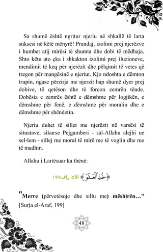 48
Sa shumë është ngritur njeriu në shkallë të larta
suksesi në këtë mënyrë! Prandaj, izolimi prej njerëzve
i humbet atij mirësi të shumta dhe dobi të mëdhaja.
Shto këtu ato çka i shkakton izolimi prej iluzioneve,
mendimit të keq për njerëzit dhe pëlqimit të vetes që
tregon për mangësinë e njeriut. Kjo ndoshta e dëmton
trupin, ngase përzirja me njerzit hap shumë dyer prej
dobive, të qetëson dhe të forcon zemrën tënde.
Dobësia e zemrës është e dëmshme për logjikën, e
dëmshme për fenë, e dëmshme për moralin dhe e
dëmshme për shëndetin.
Njeriu duhet të sillet me njerëzit në varsësi të
situatave, sikurse Pejgamberi - sal-Allahu alejhi ue
sel-lem - sillej me moral të mirë me të voglin dhe me
të madhin.
Allahu i Lartësuar ka thënë:
‫ﭐ‬‫ﱡ‬‫ﭐ‬
‫ﱥ‬
‫ﱦ‬
‫ﱠ‬
:‫راف‬ ‫األع‬
١٩٩
"Merre (përvetësoje dhe sillu me) mëshirën…"
[Surja el-Araf, 199]
 