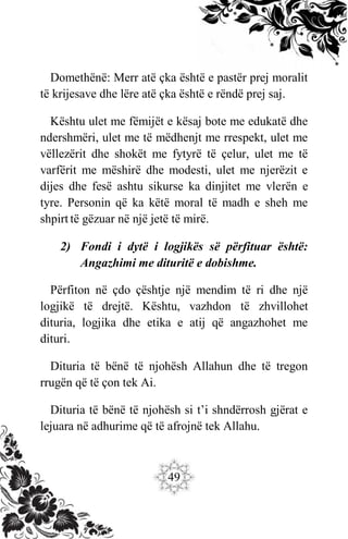 49
Domethënë: Merr atë çka është e pastër prej moralit
të krijesave dhe lëre atë çka është e rëndë prej saj.
Kështu ulet me fëmijët e kësaj bote me edukatë dhe
ndershmëri, ulet me të mëdhenjt me rrespekt, ulet me
vëllezërit dhe shokët me fytyrë të çelur, ulet me të
varfërit me mëshirë dhe modesti, ulet me njerëzit e
dijes dhe fesë ashtu sikurse ka dinjitet me vlerën e
tyre. Personin që ka këtë moral të madh e sheh me
shpirt të gëzuar në një jetë të mirë.
2) Fondi i dytë i logjikës së përfituar është:
Angazhimi me dituritë e dobishme.
Përfiton në çdo çështje një mendim të ri dhe një
logjikë të drejtë. Kështu, vazhdon të zhvillohet
dituria, logjika dhe etika e atij që angazhohet me
dituri.
Dituria të bënë të njohësh Allahun dhe të tregon
rrugën që të çon tek Ai.
Dituria të bënë të njohësh si t’i shndërrosh gjërat e
lejuara në adhurime që të afrojnë tek Allahu.
 