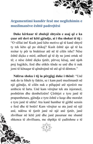 5
Argumentimi kundër fesë me neglizhimin e
muslimanëve është padrejtësi
Duke kërkuar të zbulojë shtysën e asaj që e ka
çuar atë deri në këtë gjëndje, ai i tha shokut të tij :
“O vëllai im! Kush janë këto motive që të kanë shtyrë
ty tek këto që po shikoj? Kush është ajo që të ka
nxitur ty për ta braktisur atë në të cilën ishe? Nëse
është diçka e mirë, atëherë që të dy ne jemi ortak në
të; e nëse është diçka tjetër, përveç kësaj, unë njoh
prej logjikës, fesë dhe etikës tënde se unë dhe ti nuk
jemi të kënaqur të qëndrojmë në atë që të dëmton.”
Ndërsa shoku i tij iu përgjigj duke i thënë: “Unë
nuk do ta fsheh ty faktin, se i kam parë muslimanët në
një gjëndje, të cilën nuk e pëlqejnë atë njerëzit me
ambicie të larta. Unë kam vërejtur tek ata injorancë,
poshtërim dhe dembelizëm! Çështjet e tyre janë të
prapambetura, gjëndja e tyre është e keqe dhe moralet
e tyre janë të ulëta! Ata kanë humbur të gjithë sensin
e fesë dhe të botës! Kam vërejtur se ata janë në një
anë, ndërsa të tjerët janë në një anë tjetër, janë
zhvilluar në këtë jetë dhe janë pasuruar me shumë
shkenca të zhvilluara, me shpikje të çuditshme e të
 