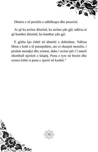 50
Dituria e zë pozitën e udhëheqes dhe pasurisë.
Ai që ka arritur diturinë, ka arritur çdo gjë; ndërsa ai
që humbet diturinë, ka humbur çdo gjë.
E gjitha kjo është në dituritë e dobishme. Ndërsa
librat e kotë e të paturpshëm, ato ei shuajnë moralin, i
prishin mendjet dhe zemrat, duke i nxitur për t’i marrë
shembull njerëzit e këqinj. Puna e tyre në besim dhe
zemra është si puna e zjarrit në kashtë.”
 