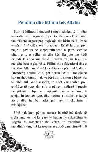 51
Pendimi dhe kthimi tek Allahu
Kur këshilluesi i sinqertë i tregoi shokut të tij këto
tema dhe solli argumente për to, atëherë i këshilluari
tha: “Është larguar prej meje ajo çka kisha në fillim të
temës, në të cilën kemi biseduar. Është larguar prej
meje e pavlera në shpjegimin tënd të parë. Vërtetë
ulja me ty o vëllai im dhe këshilla jote me këtë
metodë të dobishme është e barazvlefshme tek mua
me këtë botë e çka në të. Fillimisht e falenderoj dhe e
lavdëroj Allahun që më ka caktuar ty për shokë, dhe e
falenderoj shumë Atë, për shkak se ti i ke dhënë
hakun shoqërimit, nuk ke bërë ashtu sikurse bëjnë ata
të cilët nuk kanë respekt, të cilët kur shohin prej
shokëve të tyre çka nuk u pëlqen, atëherë i presin
menjëherë lidhjet e miqësisë dhe e ndihmojnë
shejtanin kundër tyre, dhe kështu u shtohet e keqja
atyre dhe humbet ndërmjet tyre mirëkuptimi i
ndërsjelltë.
Unë nuk kam për ta harruar bamirësinë tënde të
sjellshme, ku më ke parë të hutuar në shkretëtira të
largëta, të mashtruar me veten, të mahnitur me
mendimin tim, më ke treguar me sytë e mi situatën në
 