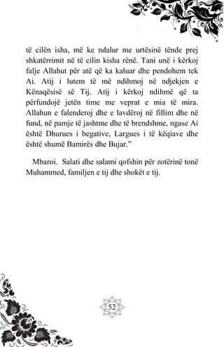 52
të cilën isha, më ke ndalur me urtësinë tënde prej
shkatërrimit në të cilin kisha rënë. Tani unë i kërkoj
falje Allahut për atë që ka kaluar dhe pendohem tek
Ai. Atij i lutem të më ndihmoj në ndjekjen e
Kënaqësisë së Tij. Atij i kërkoj ndihmë që ta
përfundojë jetën time me veprat e mia të mira.
Allahun e falenderoj dhe e lavdëroj në fillim dhe në
fund, në pamje të jashtme dhe të brendshme, ngase Ai
është Dhurues i begative, Largues i të këqiave dhe
është shumë Bamirës dhe Bujar.”
Mbaroi. Salati dhe salami qofshin për zotërinë tonë
Muhammed, familjen e tij dhe shokët e tij.
 