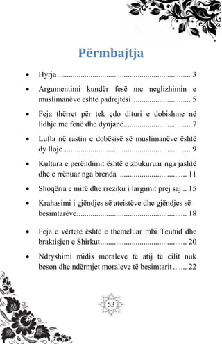 53
Përmbajtja
 Hyrja.................................................................... 3
 Argumentimi kundër fesë me neglizhimin e
muslimanëve është padrejtësi.............................. 5
 Feja thërret për tek çdo dituri e dobishme në
lidhje me fenë dhe dynjanë.................................. 7
 Lufta në rastin e dobësisë së muslimanëve është
dy lloje................................................................. 9
 Kultura e perëndimit është e zbukuruar nga jashtë
dhe e rrënuar nga brenda .................................. 11
 Shoqëria e mirë dhe rreziku i largimit prej saj .. 15
 Krahasimi i gjëndjes së ateistëve dhe gjëndjes së
besimtarëve........................................................ 18
 Feja e vërtetë është e themeluar mbi Teuhid dhe
braktisjen e Shirkut............................................ 20
 Ndryshimi midis moraleve të atij të cilit nuk
beson dhe ndërmjet moraleve të besimtarit ....... 22
 