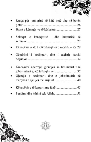 54
 Rruga për lumturinë në këtë botë dhe në botën
tjetër................................................................... 26
 Bazat e kënaqësive të kërkuara.......................... 27
 Shkaqet e kënaqësisë dhe lumturisë së
zemrave ............................................................. 27
 Kënaqësia reale është kënaqësia e moskërkesës 29
 Qëndrimi i besimtarit dhe i ateistit karshi
begative ............................................................. 32
 Krahasimi ndërmjet gjëndjes së besimtarit dhe
jobesimtarit gjatë fatkeqësive ........................... 37
 Gjendja e besimtarit dhe e jobesimtarit në
mënyrën e sjelljes me krijesat ........................... 40
 Kënaqësia e të kapurit me fenë ......................... 45
 Pendimi dhe kthimi tek Allahu ......................... 51
 