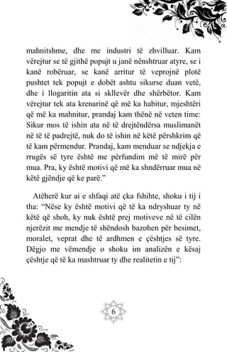 6
mahnitshme, dhe me industri të zhvilluar. Kam
vërejtur se të gjithë popujt u janë nënshtruar atyre, se i
kanë robëruar, se kanë arritur të veprojnë plotë
pushtet tek popujt e dobët ashtu sikurse duan vetë,
dhe i llogaritin ata si skllevër dhe shërbëtor. Kam
vërejtur tek ata krenarinë që më ka habitur, mjeshtëri
që më ka mahnitur, prandaj kam thënë në veten time:
Sikur mos të ishin ata në të drejtëndërsa muslimanët
në të të padrejtë, nuk do të ishin në këtë përshkrim që
të kam përmendur. Prandaj, kam menduar se ndjekja e
rrugës së tyre është me përfundim më të mirë për
mua. Pra, ky është motivi që më ka shndërruar mua në
këtë gjëndje që ke parë.”
Atëherë kur ai e shfaqi atë çka fshihte, shoku i tij i
tha: “Nëse ky është motivi që të ka ndryshuar ty në
këtë që shoh, ky nuk është prej motiveve në të cilën
njerëzit me mendje të shëndosh bazohen për besimet,
moralet, veprat dhe të ardhmen e çështjes së tyre.
Dëgjo me vëmendje o shoku im analizën e kësaj
çështje që të ka mashtruar ty dhe realitetin e tij”:
 
