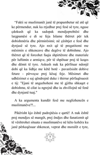 7
“Fakti se muslimanët janë të prapambetur në atë që
ke përmendur, nuk ka rrjedhur prej fesë së tyre, ngase
çdokush që ka sadopak mendjeprehtësi dhe
largpamësi e di se feja Islame thërret për tek
dobishmëria dhe përmirësimi; në çështjet e fesë dhe
dynjasë së tyre. Ajo nxit që të pregatitemi me
mësimin e shkencave dhe degëve të dobishme. Ajo
thërret që të forcohet fuqia shpirtërore dhe materiale
për luftimin e armiqve, për të shpëtuar prej të keqes
dhe dëmit të tyre. Askush nuk ka përfituar ndonjë
dobi që ka lidhje me këtë botë - pavarësisht dobive
fetare - përveçse prej kësaj feje. Mësimet dhe
udhëzimet e saj qëndrojnë duke i thirrur përfaqësuesit
e tij: "Ejani të angazhoheni me të gjitha shkaqet e
dobishme, të cilat iu ngrejnë dhe iu zhvillojnë në fenë
dhe dynjanë tuaj."
A ka argumenta kundër fesë me neglizhencën e
muslimanëve?!...
Pikërisht kjo është padrejtësia e qartë! A nuk është
prej mendjes së mangët, prej ëndjes dhe fanatizmit që
të vështrohet situata e muslimanëve në këto kohëra ku
janë përkeqësuar shkencat, veprat dhe moralët e tyre,
 