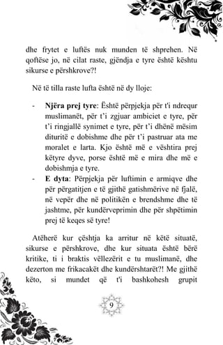 9
dhe frytet e luftës nuk munden të shprehen. Në
qoftëse jo, në cilat raste, gjëndja e tyre është kështu
sikurse e përshkrove?!
Në të tilla raste lufta është në dy lloje:
- Njëra prej tyre: Është përpjekja për t'i ndrequr
muslimanët, për t’i zgjuar ambiciet e tyre, për
t’i ringjallë synimet e tyre, për t’i dhënë mësim
dituritë e dobishme dhe për t’i pastruar ata me
moralet e larta. Kjo është më e vështira prej
këtyre dyve, porse është më e mira dhe më e
dobishmja e tyre.
- E dyta: Përpjekja për luftimin e armiqve dhe
për përgatitjen e të gjithë gatishmërive në fjalë,
në vepër dhe në politikën e brendshme dhe të
jashtme, për kundërveprimin dhe për shpëtimin
prej të keqes së tyre!
Atëherë kur çështja ka arritur në këtë situatë,
sikurse e përshkrove, dhe kur situata është bërë
kritike, ti i braktis vëllezërit e tu muslimanë, dhe
dezerton me frikacakët dhe kundërshtarët?! Me gjithë
këto, si mundet që t'i bashkohesh grupit
 