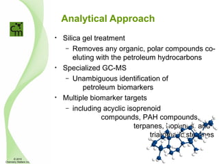 Analytical Approach
• Silica gel treatment
– Removes any organic, polar compounds co-
eluting with the petroleum hydrocarbons
• Specialized GC-MS
– Unambiguous identification of
petroleum biomarkers
• Multiple biomarker targets
– including acyclic isoprenoid
compounds, PAH compounds,
terpanes, hopanes, and
triaromatic steranes
© 2015
Chemistry Matters Inc.
 