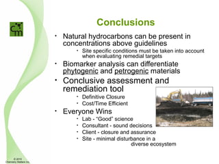 Conclusions
• Natural hydrocarbons can be present in
concentrations above guidelines
• Site specific conditions must be taken into account
when evaluating remedial targets
• Biomarker analysis can differentiate
phytogenic and petrogenic materials
• Conclusive assessment and
remediation tool
• Definitive Closure
• Cost/Time Efficient
• Everyone Wins
• Lab - “Good” science
• Consultant - sound decisions
• Client - closure and assurance
• Site - minimal disturbance in a
diverse ecosystem
© 2015
Chemistry Matters Inc.
 