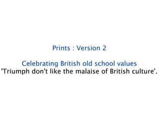 Prints : Version 2

      Celebrating British old school values
'Triumph don't like the malaise of British culture'.
 