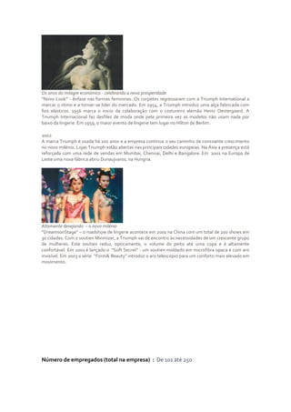 Os anos do milagre económico - celebrando a nova prosperidade
“Novo Look” - ênfase nas formas femininas. Os corpetes regressaram com a Triumph International a
marcar o ritmo e a tornar-se líder do mercado. Em 1954, a Triumph introduz uma alça fabricada com
fios elásticos. 1956 marca o inicio da colaboração com o costureiro alemão Heinz Oestergaard. A
Triumph Internacional faz desfiles de moda onde pela primeira vez as modelos não usam nada por
baixo da lingerie. Em 1959, o maior evento de lingerie tem lugar no Hilton de Berlim.

2002
A marca Triumph é usada há 100 anos e a empresa continua o seu caminho de consoante crescimento
no novo milénio. Lojas Triumph estão abertas nas principais cidades europeias. Na Ásia a presença está
reforçada com uma rede de vendas em Mumbai, Chennai, Delhi e Bangalore. Em 2001 na Europa de
Leste uma nova fábrica abriu Dunaujvaros, na Hungria.




Altamente desejando – o novo milénio
“DreamsonStage” – o roadshow de lingerie acontece em 2001 na China com um total de 200 shows em
30 cidades. Com o soutien Minmizer, a Triumph vai de encontro às necessidades de um crescente grupo
de mulheres. Este soutien reduz, opticamente, o volume do peito até uma copa e é altamente
confortável. Em 2001 é lançado o “Soft Secret” - um soutien moldado em microfibra opaca e com aro
invisível. Em 2003 a série “Form& Beauty” introduz o aro telescópio para um conforto mais elevado em
movimento.

-




Número de empregados (total na empresa) : De 101 até 250
 