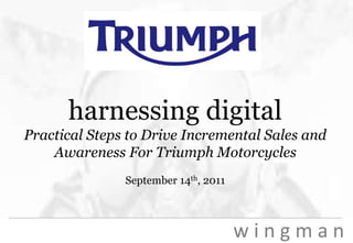 w i n g m a n
harnessing digital
Practical Steps to Drive Incremental Sales and
Awareness For Triumph Motorcycles
September 14th, 2011
 