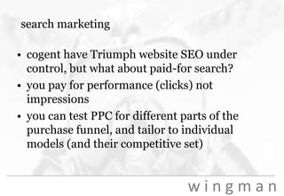 search marketingcogent have Triumph website SEO under control, but what about paid-for search?you pay for performance (clicks) not impressionsyou can test PPC for different parts of the purchase funnel, and tailor to individual models (and their competitive set)
