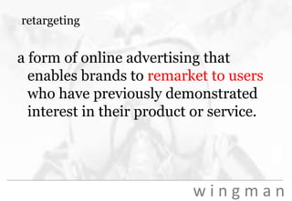 retargetinga form of online advertising that enables brands to remarket to users who have previously demonstrated interest in their product or service.