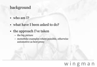backgroundwho am I?what have I been asked to do?the approach I’ve takenthe big picturemotorbike examples where possible, otherwise automotive as best proxy