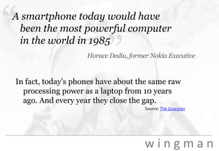 “A smartphone today would have been the most powerful computer in the world in 1985”Horace Dediu, former Nokia Executive In fact, today's phones have about the same raw processing power as a laptop from 10 years ago. And every year they close the gap.Source: The Guardian