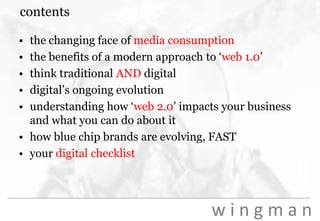 contentsthe changing face of media consumptionthe benefits of a modern approach to ‘web 1.0’think traditional AND digitaldigital’s ongoing evolutionunderstanding how ‘web 2.0’ impacts your business and what you can do about ithow blue chip brands are evolving, FASTyour digital checklist