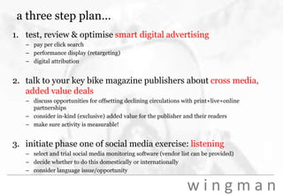 a three step plan...test, review & optimise smart digital advertisingpay per click searchperformance display (retargeting)digital attribution talk to your key bike magazine publishers about cross media, added value dealsdiscuss opportunities for offsetting declining circulations with print+live+online partnershipsconsider in-kind (exclusive) added value for the publisher and their readersmake sure activity is measurable!initiate phase one of social media exercise: listeningselect and trial social media monitoring software (vendor list can be provided)decide whether to do this domestically or internationallyconsider language issue/opportunity