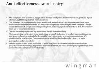 Audi effectiveness awards entryOur campaigns were planned to engage across multiple touchpoints: from television ads, print and digital channels, right through to retail communications.Ten years ago, the average prestige buyer would think seriously about cars only once every three years, when their car needed replacement. We now found that prestige new car buyers were 'always on': always aware of the market, always researching their options, and using a plethora of media to do it. We were now in an age of casual consideration.'Always on' car buying had two big implications for our channel thinking.We were now in a world where brand image could be equally influenced by product placement in movies, user generated content on YouTube, Jeremy Clarkson's latest rant – as brand communications. We couldn't just be an advertiser. Our communications would need to lead popular culture: to inviteparticipation and create debateWe also needed to lead buyer behaviour. With no significant increases in overall communications budgets, and an increasingly fragmented media environment, we would need to pull people through from consideration to conversion more efficiently.