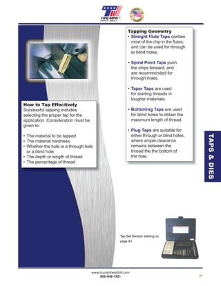 www.triumphtwistdrill.com
800-942-1501 41
®
How to Tap Effectively
Successful tapping includes
selecting the proper tap for the
application. Consideration must be
given to:
• The material to be tapped
• The material hardness
• Whether the hole is a through hole
or a blind hole
• The depth or length of thread
• The percentage of thread
Tap Set Section starting on
page 43
Tapping Geometry
• Straight Flute Taps contain
most of the chip in the ﬂutes,
and can be used for through
or blind holes.
• Spiral Point Taps push
the chips forward, and
are recommended for
through holes.
• Taper Taps are used
for starting threads in
tougher materials.
• Bottoming Taps are used
for blind holes to obtain the
maximum length of thread.
• Plug Taps are suitable for
either through or blind holes,
where ample clearance
remains between the
thread the the bottom of
the hole.
TAPS&DIES
 