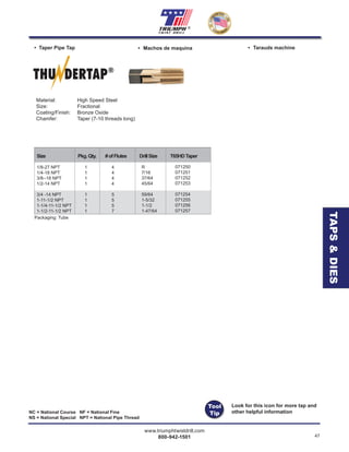 www.triumphtwistdrill.com
800-942-1501 47
®
NC = National Course NF = National Fine
NS = National Special NPT = National Pipe Thread
• Taper Pipe Tap • Machos de maquina • Tarauds machine
Material: High Speed Steel
Size: Fractional
Coating/Finish: Bronze Oxide
Chamfer: Taper (7-10 threads long)
THU DERTAP®
Size Pkg.Qty. #ofFlutes DrillSize T65HDTaper
1/8-27 NPT 1
1/4-18 NPT 1
3/8--18 NPT 1
1/2-14 NPT 1
3/4 -14 NPT 1
1-11-1/2 NPT 1
1-1/4-11-1/2 NPT 1
1-1/2-11-1/2 NPT 1
4
4
4
4
5
5
5
7
R
7/16
37/64
45/64
59/64
1-5/32
1-1/2
1-47/64
071250
071251
071252
071253
071254
071255
071256
071257
Packaging: Tube
TAPS&DIES
Look for this icon for more tap and
other helpful information
Tool
Tip
 