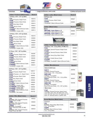 www.triumphtwistdrill.com
800-942-1501 49
®
21 Piece, 1/16”– 3/8” by 64ths
090580
099835
099836
099825
099861
099819
T180
General Purpose, Bright Finish
T180B
General Purpose, Black Oxide
T180D
Heavy-Duty, Black Oxide
T180C
Cobalt, Bronze Oxide
T180HD
ThunderBit®
, Black & Bronze Oxide
T180HDC
ThunderBit®
, Cobalt, HSS
090518
099808
099809
099826
099857
099816
15 Piece, 1/16”– 1/2” by 32nds
T18
General Purpose, Bright Finish
T18B
General Purpose, Black Oxide
T18D
Heavy-Duty, Black Oxide
T18C
Cobalt, Bronze Oxide
T18HD
ThunderBit®
, Black & Bronze Oxide
T18HDC
ThunderBit®
, Cobalt, HSS
090517
011199
099802
099803
099822
099856
099821
099854
099855
093700
29 Piece, 1/16”– 1/2” by 64ths
T17
General Purpose, Bright Finish
T17L
General Purpose, L.H., Bright Finish
T17B
General Purpose, Black Oxide
T17D
Heavy-Duty, Black Oxide
T17C
Cobalt, Bronze Oxide
T17HD
ThunderBit®
, Black & Bronze Oxide
T17HDC
ThunderBit®
, Cobalt, HSS
T17HDCDC, CLIP-ON INDEX
ThunderBit®
, Cobalt, HSS
T17HDDC, CLIP-ON INDEX
ThunderBit®
, Black & Bronze Oxide
T17HDG
ThunderBit®
, TiN Coated
090522
099820
099859
090523
T22
60 Piece, HSS, General Purpose,
Bright Finish, #1-#60
T22B
60 Piece, HSS, General Purpose,
Black Oxide, #1-#60
T22HD
60 Piece, ThunderBit®
,
Black & Bronze Oxide, #1-#60
T23
20 Piece, HSS, General Purpose,
Bright Finish, #61-#80
Stock #Jobber, Wire (Metal Index)
T19
General Purpose, Bright Finish
T19B
General Purpose, Black Oxide
T19D
Heavy-Duty, Black Oxide
T19C
Cobalt, Bronze Oxide
T19HD
ThunderBit®
, Black & Bronze Oxide
T19HDC
ThunderBit®
, Cobalt, HSS
090519
099814
099815
099823
099858
099813
Stock #Jobber, Fractional (Metal Index)
13 Piece, 1/16”– 1/4” by 64ths
• Drill Sets • Juego de Brocas, serie corta • Coffret de forest courts
090560
099832
090561
099831
099862
T123
115 Piece, General Purpose, Bright Finish
T123B
115 Piece, General Purpose, Black Oxide
T123D
115 Piece, Heavy-Duty, Black Oxide
T123C
115 Piece, Cobalt, Bronze Oxide
T123HD
115 Piece, ThunderBit®
, Black & Bronze Oxide
Jobber, Combination Sizes (Metal Index) Stock #
115 Piece, 1/16 - 1/2 by 64ths, #1-#60, A-Z
T29
29 Piece, Heavy-Duty, Black Oxide,
1/16 - 1/2 by 64ths
090569
Stock #Screw Machine (Metal Index)
Fractional
T29
29 Piece, Heavy-Duty, Black Oxide,
1/16 - 1/2 by 64ths
T29HD
29 Piece, Black & Bronze Oxide,
1/16 - 1/2 by 64ths
090569
090568
Fractional
Select-A-Drill Case
SAD13
13 Piece, General Purpose,
Bright Finish, 1/16 - 1/4 by 64ths
SAD13HD
13 Piece, ThunderBit®
,
Black & Bronze Oxide, 1/16 - 1/4 by 64ths
SAD21
21 Piece, General Purpose,
Bright Finish, 1/16 - 3/8 by 64ths
SAD21HD
21 Piece, ThunderBit®
,
Black & Bronze Oxide, 1/16 - 3/8” by 64ths
T14P
14 Piece, General Purpose, Bright Finish,
1/16, 5/64, 3/32, 7/64, 1/8, 9/64, 5/32, 3/16,
7/32, 1/4, 5/16, 3/8, 7/16, 1/2. Sizes over 1/4”
have 1/4” reduced shank; in plastic case.
Stock #Jobber, Miscellaneous
090490
090495
090491
090496
090614
Stock #Jobber, Miscellaneous Stock #Jobber, Miscellaneous
Metal Index
099827
099860
T25B
General Purpose, Black Oxide
T25HD
ThunderBit®
, Black & Bronze Oxide
Jobber, Letter (Metal Index) Stock #
26 Piece, A-Z
SETS
099866
099867
MM19HD, 1mm-10mm x .5
ThunderBit®
, Black & Bronze Oxide
MM25HD, 1mm-13mm x .5
ThunderBit®
, Black & Bronze Oxide
Jobber (Metal Index) Stock #
Metric
 