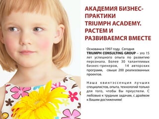 Основана в 1997 году. Сегодня
TRIUMPH CONSULTING GROUP – это 15
лет успешного опыта по развитию
персонала. Более 30 талантливых
бизнес-тренеров, 14 авторских
программ, свыше 200 реализованных
проектов.
Н а ш а к в и н т э с с е н ц и я л у ч ш и х
специалистов, опыта, технологий только
для того, чтобы Вы преуспели. С
любовью к трудным задачам, с драйвом
к Вашим достижениям!
АКАДЕМИЯ БИЗНЕС-
ПРАКТИКИ
TRIUMPH ACADEMY.
РАСТЕМ И
РАЗВИВАЕМСЯ ВМЕСТЕ
 